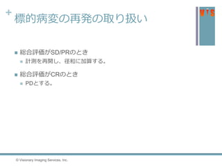 +
標的病変の再発の取り扱い
 総合評価がSD/PRのとき
 計測を再開し、径和に加算する。
 総合評価がCRのとき
 PDとする。
© Visionary Imaging Services, Inc.
 