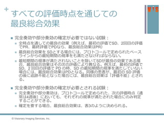 +
すべての評価時点を通じての
最良総合効果
 完全奏効や部分奏効の確定が必要ではない試験：
 全時点を通しての最良の効果（例えば、最初の評価でSD、2回目の評価
でPR、最終評価でPDなら、最良総合効果はPR）
 最良総合効果を SDとする場合には、プロトコールで定められたベース
ラインからの最短期間の規準をも満たさなければならない。
 最短期間の規準が満たされないことを除いてSDが最良の効果である場
合、最良総合効果はその次の評価により異なる。例えば、最初の評価で
SD、2 回目の評価で PD の時、SD の最短期間の規準を満たしていない
場合には、最良総合効果はPDとなる。同様の患者が、最初の SD 評価
の後に追跡不能となった場合には、最良総合効果は「評価不能」とされ
る。
 完全奏効や部分奏効の確定が必要とされる試験：
 完全奏効や部分奏効は、プロトコールで定められた、次の評価時点（通
常は4週後）においても、それぞれの規準が満たされた場合にのみ判定
することができる。
 確定を要する場合、最良総合効果は、表3のように決められる。
© Visionary Imaging Services, Inc.
 