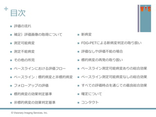 +
目次
 評価の流れ
 補足）評価画像の取得について
 測定可能病変
 測定不能病変
 その他の所見
 ベースラインにおける評価フロー
 ベースライン：標的病変と非標的病変
 フォローアップの評価
 標的病変の効果判定基準
 非標的病変の効果判定基準
© Visionary Imaging Services, Inc.
 新病変
 FDG-PETによる新病変判定の取り扱い
 評価なしや評価不能の場合
 標的病変の再発の取り扱い
 ベースライン測定可能病変ありの総合効果
 ベースライン測定可能病変なしの総合効果
 すべての評価時点を通じての最良総合効果
 確定について
 コンタクト
 