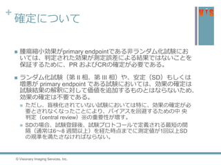 +
確定について
 腫瘍縮小効果がprimary endpointである非ランダム化試験にお
いては、判定された効果が測定誤差による結果ではないことを
保証するために、PR およびCRの確定が必要である。
 ランダム化試験（第 II 相、第 III 相）や、安定（SD）もしくは
増悪が primary endpoint である試験においては、効果の確定は
試験結果の解釈に対して価値を追加するものとはならないため、
効果の確定は不要である。
 ただし、盲検化されていない試験においては特に、効果の確定が必
要とされなくなったことにより、バイアスを回避するための中 央
判定（central review）※の重要性が増す。
 SDの場合、試験登録後、試験プロトコールで定義される最短の間
隔（通常は6〜8 週間以上）を経た時点までに測定値が1回以上SD
の規準を満たさなければならない。
© Visionary Imaging Services, Inc.
 