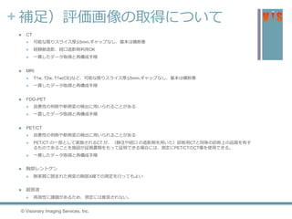 + 補足）評価画像の取得について
 CT
 可能な限りスライス厚≦5mm,ギャップなし、基本は横断像
 経静脈造影、経口造影剤利用OK
 一貫したデータ取得と再構成手順
 MRI
 T1w, T2w, T1w(CE)など、可能な限りスライス厚≦5mm,ギャップなし、基本は横断像
 一貫したデータ取得と再構成手順
 FDG-PET
 良悪性の判断や新病変の検出に用いられることがある
 一貫したデータ取得と再構成手順
 PET/CT
 良悪性の判断や新病変の検出に用いられることがある
 PET/CT の一部として実施されるCT が、（静注や経口 の造影剤を用いた）診断用CTと同等の診断上の品質を有す
るものであることを施設が証拠書類をもって証明できる場合には、測定にPET/CTのCT像を使用できる。
 一貫したデータ取得と再構成手順
 胸部レントゲン
 肺実質に囲まれた病変の胸部X線での測定を行ってもよい
 超音波
 再現性に課題があるため、測定には推奨されない。
© Visionary Imaging Services, Inc.
 