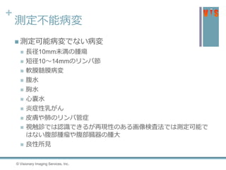 +
測定不能病変
 測定可能病変でない病変
 長径10mm未満の腫瘍
 短径10〜14mmのリンパ節
 軟膜髄膜病変
 腹水
 胸水
 心嚢水
 炎症性乳がん
 皮膚や肺のリンパ管症
 視触診では認識できるが再現性のある画像検査法では測定可能で
はない腹部腫瘤や腹部臓器の腫大
 良性所見
© Visionary Imaging Services, Inc.
 