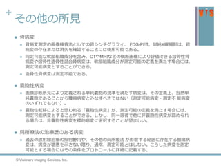 +
その他の所見
 骨病変
 骨病変測定の画像検査法としての骨シンチグラフィ、 FDG-PET、単純X線撮影は、骨
病変の存在または消失を確認することには使用可能である。
 同定可能な軟部組織成分を含み、CTやMRIなどの横断画像により評価できる溶骨性骨
病変や溶骨性造骨性混合骨病変は、軟部組織成分が測定可能の定義を満たす場合には、
測定可能病変とすることができる。
 造骨性骨病変は測定不能である。
 嚢胞性病変
 画像診断所見により定義される単純嚢胞の規準を満たす病変は、その定義上、当然単
純嚢胞であることから腫瘍病変とみなすべきではない（測定可能病変・測定不 能病変
のいずれでもない）。
 嚢胞性転移によると思われる「嚢胞性病変」が、測定可能の定義を満たす場合には、
測定可能病変とすることができる。しかし、同一患者で他に非嚢胞性病変が認められ
る場合は、非嚢胞性病変を標的病変に選択することが望ましい。
 局所療法の治療歴のある病変
 過去の放射線治療の照射野内や、その他の局所療法 が影響する範囲に存在する腫瘍病
変は、病変が増悪を示さない限り、通常、測定可能とはしない。こうした病変を測定
可能とする場合にはその条件をプロトコールに詳細に記載する。
© Visionary Imaging Services, Inc.
 