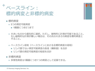 +
ベースライン：
標的病変と非標的病変
 標的病変
 5つの測定可能病変
 1臓器につき2つまで
 大きいものから優先的に選択。ただし、継時的に計測が可能であること。
もし継時的な計測が難しい場合は、その次の大きさの病変を標的病変と
すること。
 ベースライン径和（ベースラインにおける全標的病変の径和）
 リンパ節でない測定可能病変の長径（横断面）を合計
 リンパ節の測定可能病変の短径を合計
 非標的病変
 多発性病変は1臓器につき1つの病変として記録できる。
© Visionary Imaging Services, Inc.
 