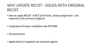 WHY UPDATE RECIST : ISSUES WITH ORIGINAL
RECIST
• How to apply RECIST in RCT ph III trials, where progression , not
response is the primary endpoint
• Integration of newer modalities like PET/MRI
• LN assessment
• Applicability in targeted non cytotoxic agents
 