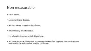 Non measurable
• Small lesions
• Leptomeningeal disease,
• Ascites, pleural or pericardial effusion,
• Inflammatory breast disease,
• Lymphangitic involvement of skin or lung,
• Abdominal masses/abdominal organomegaly identified by physical exam that is not
measurable by reproducible imaging techniques
 