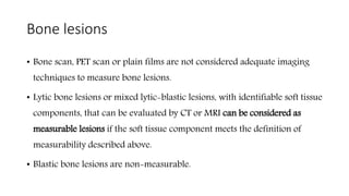 Bone lesions
• Bone scan, PET scan or plain films are not considered adequate imaging
techniques to measure bone lesions.
• Lytic bone lesions or mixed lytic-blastic lesions, with identifiable soft tissue
components, that can be evaluated by CT or MRI can be considered as
measurable lesions if the soft tissue component meets the definition of
measurability described above.
• Blastic bone lesions are non-measurable.
 