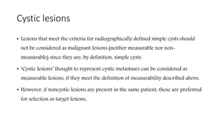 Cystic lesions
• Lesions that meet the criteria for radiographically defined simple cysts should
not be considered as malignant lesions (neither measurable nor non-
measurable) since they are, by definition, simple cysts.
• ‘Cystic lesions’ thought to represent cystic metastases can be considered as
measurable lesions, if they meet the definition of measurability described above.
• However, if noncystic lesions are present in the same patient, these are preferred
for selection as target lesions.
 