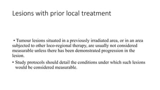 Lesions with prior local treatment
• Tumour lesions situated in a previously irradiated area, or in an area
subjected to other loco-regional therapy, are usually not considered
measurable unless there has been demonstrated progression in the
lesion.
• Study protocols should detail the conditions under which such lesions
would be considered measurable.
 