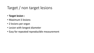 Target / non target lesions
• Target lesion :
• Maximum 5 lesions
• 2 lesions per organ
• Lesion with longest diameter
• Easy for repeated reproducible measurement
 