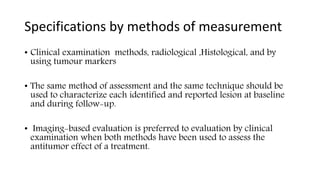 Specifications by methods of measurement
• Clinical examination methods, radiological ,Histological, and by
using tumour markers
• The same method of assessment and the same technique should be
used to characterize each identified and reported lesion at baseline
and during follow-up.
• Imaging-based evaluation is preferred to evaluation by clinical
examination when both methods have been used to assess the
antitumor effect of a treatment.
 