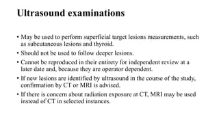 Ultrasound examinations
• May be used to perform superficial target lesions measurements, such
as subcutaneous lesions and thyroid.
• Should not be used to follow deeper lesions.
• Cannot be reproduced in their entirety for independent review at a
later date and, because they are operator dependent.
• If new lesions are identified by ultrasound in the course of the study,
confirmation by CT or MRI is advised.
• If there is concern about radiation exposure at CT, MRI may be used
instead of CT in selected instances.
 