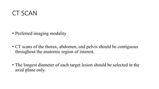 CT SCAN
• Preferred imaging modality
• CT scans of the thorax, abdomen, and pelvis should be contiguous
throughout the anatomic region of interest.
• The longest diameter of each target lesion should be selected in the
axial plane only.
 