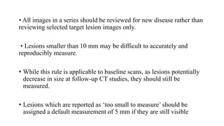• All images in a series should be reviewed for new disease rather than
reviewing selected target lesion images only.
• Lesions smaller than 10 mm may be difficult to accurately and
reproducibly measure.
• While this rule is applicable to baseline scans, as lesions potentially
decrease in size at follow-up CT studies, they should still be
measured.
• Lesions which are reported as ‘too small to measure’ should be
assigned a default measurement of 5 mm if they are still visible
 
