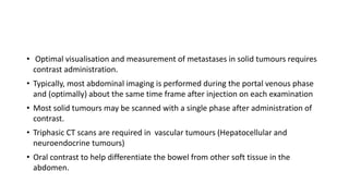 • Optimal visualisation and measurement of metastases in solid tumours requires
contrast administration.
• Typically, most abdominal imaging is performed during the portal venous phase
and (optimally) about the same time frame after injection on each examination
• Most solid tumours may be scanned with a single phase after administration of
contrast.
• Triphasic CT scans are required in vascular tumours (Hepatocellular and
neuroendocrine tumours)
• Oral contrast to help differentiate the bowel from other soft tissue in the
abdomen.
 