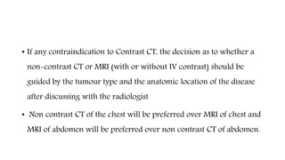 • If any contraindication to Contrast CT, the decision as to whether a
non-contrast CT or MRI (with or without IV contrast) should be
guided by the tumour type and the anatomic location of the disease
after discussing with the radiologist
• Non contrast CT of the chest will be preferred over MRI of chest and
MRI of abdomen will be preferred over non contrast CT of abdomen.
 
