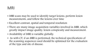 MRI
• MRI scans may be used to identify target lesions, perform lesion
measurements, and follow the lesions over time
• Excellent contrast, spatial and temporal resolution
• There are many image acquisition variables involved in MRI, which
greatly impact image quality, lesion conspicuity and measurement.
• Availability of MRI is variable globally.
• As with CT, if an MRI is performed, the technical specifications of
the scanning sequences used should be optimised for the evaluation
of the type and site of disease.
 