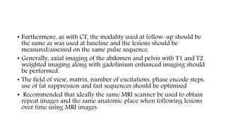 • Furthermore, as with CT, the modality used at follow-up should be
the same as was used at baseline and the lesions should be
measured/assessed on the same pulse sequence.
• Generally, axial imaging of the abdomen and pelvis with T1 and T2
weighted imaging along with gadolinium enhanced imaging should
be performed.
• The field of view, matrix, number of excitations, phase encode steps,
use of fat suppression and fast sequences should be optimised
• Recommended that ideally the same MRI scanner be used to obtain
repeat images and the same anatomic place when following lesions
over time using MRI images.
 