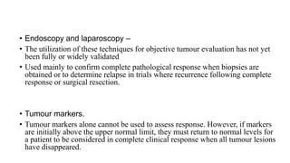 • Endoscopy and laparoscopy –
• The utilization of these techniques for objective tumour evaluation has not yet
been fully or widely validated
• Used mainly to confirm complete pathological response when biopsies are
obtained or to determine relapse in trials where recurrence following complete
response or surgical resection.
• Tumour markers.
• Tumour markers alone cannot be used to assess response. However, if markers
are initially above the upper normal limit, they must return to normal levels for
a patient to be considered in complete clinical response when all tumour lesions
have disappeared.
 
