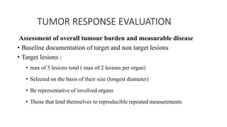 TUMOR RESPONSE EVALUATION
Assessment of overall tumour burden and measurable disease
• Baseline documentation of target and non target lesions
• Target lesions :
• max of 5 lesions total ( max of 2 lesions per organ)
• Selected on the basis of their size (longest diameter)
• Be representative of involved organs
• Those that lend themselves to reproducible repeated measurements
 