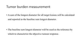 Tumor burden measurement
• A sum of the longest diameter for all target lesions will be calculated
and reported as the baseline sum longest diameter.
• The baseline sum longest diameter will be used as the reference by
which to characterize the objective tumour response.
 