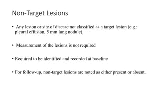 Non-Target Lesions
• Any lesion or site of disease not classified as a target lesion (e.g.:
pleural effusion, 5 mm lung nodule).
• Measurement of the lesions is not required
• Required to be identified and recorded at baseline
• For follow-up, non-target lesions are noted as either present or absent.
 