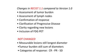 Changes in RECIST 1.1 compared to Version 1.0
• Assessment of tumor burden
• Assessment of lymph nodes
• Confirmation of response
• Clarification of Progressive Disease
• Clarity regarding new lesions
• Inclusion of FDG PET
NOT CHANGED
• Measurable lesions still longest diameter
•Tumour burden still sum of diameters
• Categories of response: CR - PR - SD
 