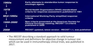 • Working group formed in 1995
• RECIST 1st version published in 2000
• 2nd update in 2009 as RECIST 1.1
• The iRECIST describing a standard approach to solid tumour
measurement and definitions for objective change in tumour size
which can be used in immunotherapy clinical trials, was published in
2017.
 