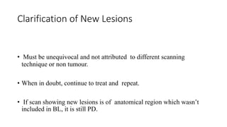 Clarification of New Lesions
• Must be unequivocal and not attributed to different scanning
technique or non tumour.
• When in doubt, continue to treat and repeat.
• If scan showing new lesions is of anatomical region which wasn’t
included in BL, it is still PD.
 