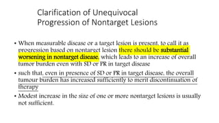 Clarification of Unequivocal
Progression of Nontarget Lesions
• When measurable disease or a target lesion is present, to call it as
progression based on nontarget lesion there should be substantial
worsening in nontarget disease, which leads to an increase of overall
tumor burden even with SD or PR in target disease
• such that, even in presence of SD or PR in target disease, the overall
tumour burden has increased sufficiently to merit discontinuation of
therapy
• Modest increase in the size of one or more nontarget lesions is usually
not sufficient.
 