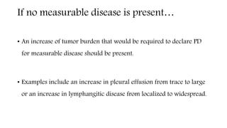 If no measurable disease is present…
• An increase of tumor burden that would be required to declare PD
for measurable disease should be present.
• Examples include an increase in pleural effusion from trace to large
or an increase in lymphangitic disease from localized to widespread.
 