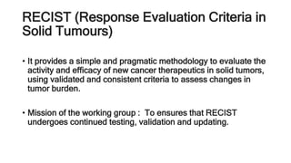 RECIST (Response Evaluation Criteria in
Solid Tumours)
• It provides a simple and pragmatic methodology to evaluate the
activity and efficacy of new cancer therapeutics in solid tumors,
using validated and consistent criteria to assess changes in
tumor burden.
• Mission of the working group : To ensures that RECIST
undergoes continued testing, validation and updating.
 