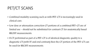 PET/CT SCANS
• Combined modality scanning such as with PET–CT is increasingly used in
clinical care.
• Low dose or attenuation correction CT portions of a combined PET–CT are of
limited use – should not be substituted for contrast CT for anatomically based
RECIST measurements.
• If CT performed as part of a PET–CT is of identical diagnostic quality to a
diagnostic CT (with IV and oral contrast) then the CT portion of the PET–CT can
be used for RECIST measurements.
 