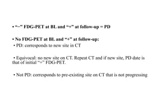 • “−” FDG-PET at BL and “+” at follow-up = PD
• No FDG-PET at BL and “+” at follow-up:
• PD: corresponds to new site in CT
• Equivocal: no new site on CT. Repeat CT and if new site, PD date is
that of initial “+” FDG-PET.
• Not PD: corresponds to pre-existing site on CT that is not progressing
 