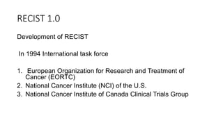 RECIST 1.0
Development of RECIST
In 1994 International task force
1. European Organization for Research and Treatment of
Cancer (EORTC)
2. National Cancer Institute (NCI) of the U.S.
3. National Cancer Institute of Canada Clinical Trials Group
 
