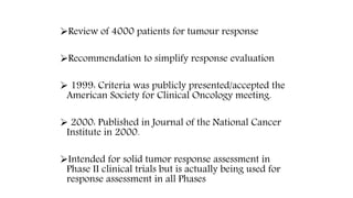 Review of 4000 patients for tumour response
Recommendation to simplify response evaluation
 1999: Criteria was publicly presented/accepted the
American Society for Clinical Oncology meeting.
 2000: Published in Journal of the National Cancer
Institute in 2000.
Intended for solid tumor response assessment in
Phase II clinical trials but is actually being used for
response assessment in all Phases
 