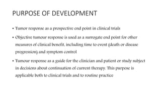 PURPOSE OF DEVELOPMENT
• Tumor response as a prospective end point in clinical trials
• Objective tumour response is used as a surrogate end point for other
measures of clinical benefit, including time to event (death or disease
progression) and symptom control
• Tumour response as a guide for the clinician and patient or study subject
in decisions about continuation of current therapy. This purpose is
applicable both to clinical trials and to routine practice
 