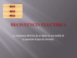 Recistenciaelectrica La resistencia eléctrica de un objeto es una medida de su oposición al paso de corriente..  