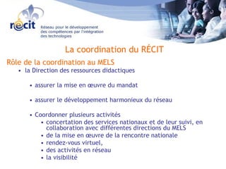 Rôle de la coordination au MELS la Direction des ressources didactiques  assurer la mise en œuvre du mandat  assurer le développement harmonieux du réseau Coordonner plusieurs activités  concertation des services nationaux et de leur suivi, en collaboration avec différentes directions du MELS de la mise en œuvre de la rencontre nationale rendez-vous virtuel,  des activités en réseau la visibilité La coordination du RÉCIT 