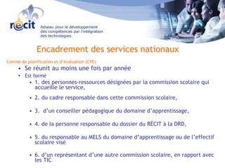 Comité de planification et d’évaluation (CPE) Se réunit au moins une fois par année Est formé   1. des personnes-ressources désignées par la commission scolaire qui accueille le service,  2. du cadre responsable dans cette commission scolaire,  3.  d’un conseiller pédagogique du domaine d’apprentissage, 4. de la personne responsable du dossier du RÉCIT à la DRD, 5. du responsable au MELS du domaine d’apprentissage ou de l’effectif scolaire visé  6. d’un représentant d’une autre commission scolaire, en rapport avec les TIC .  Encadrement des services nationaux 