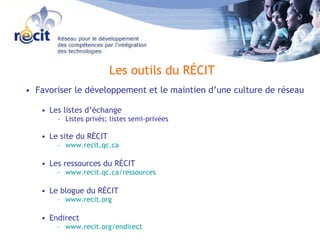 Favoriser le développement et le maintien d’une culture de réseau Les listes d’échange Listes privés; listes semi-privées Le site du RÉCIT  www.recit.qc.ca Les ressources du RÉCIT www.recit.qc.ca/ressources Le blogue du RÉCIT www.recit.org Endirect www.recit.org/endirect Les outils du RÉCIT 