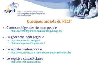 Contes et légendes de mon peuple http://contesetlegendes.domainelangues.qc.ca/ La géocache pédagogique http://www.nordtic.net/gps/ http://www.geocaching-qc.com/ Le monde contemporain http://www.recitus.qc.ca/mondecontemporain/index.php Le registre classe@classe http://prof-inet.cslaval.qc.ca/ Quelques projets du RÉCIT 