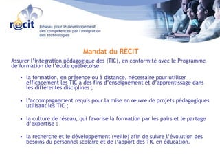 Mandat du RÉCIT Assurer l’intégration pédagogique des (TIC), en conformité avec le Programme de formation de l’école québécoise. la formation, en présence ou à distance, nécessaire pour utiliser efficacement les TIC à des fins d’enseignement et d’apprentissage dans les différentes disciplines ;  l’accompagnement requis pour la mise en œuvre de projets pédagogiques utilisant les TIC ;  la culture de réseau, qui favorise la formation par les pairs et le partage d’expertise ;  la recherche et le développement (veille) afin de suivre l’évolution des besoins du personnel scolaire et de l’apport des TIC en éducation.  