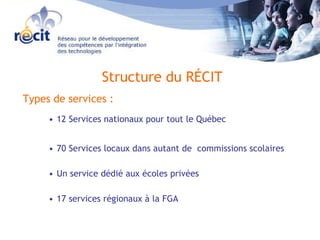 Structure du RÉCIT    Types de services : 12 Services nationaux pour tout le Québec 70 Services locaux dans autant de  commissions scolaires Un service dédié aux écoles privées  17 services régionaux à la FGA 