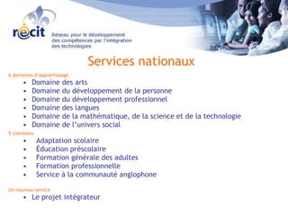 6 domaines d’apprentissage  Domaine des arts Domaine du développement de la personne  Domaine du développement professionnel Domaine des langues Domaine de la mathématique, de la science et de la technologie  Domaine de l’univers social 5 clientèles  Adaptation scolaire Éducation préscolaire Formation générale des adultes Formation professionnelle  Service à la communauté anglophone Un nouveau service Le projet intégrateur Services nationaux 