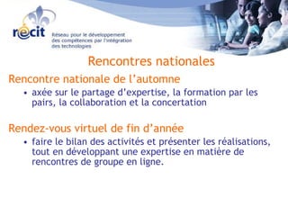 Rencontre nationale de l’automne axée sur le partage d’expertise, la formation par les pairs, la collaboration et la concertation  Rendez-vous virtuel de fin d’année faire le bilan des activités et présenter les réalisations, tout en développant une expertise en matière de rencontres de groupe en ligne.  Rencontres nationales 