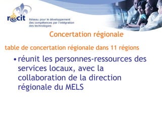 table de concertation régionale dans 11 régions   réunit les personnes-ressources des services locaux, avec la collaboration de la direction régionale du MELS Concertation régionale 