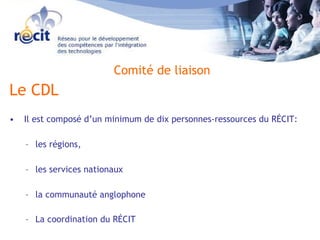 Le CDL Il est composé d’un minimum de dix personnes-ressources du RÉCIT: les régions,  les services nationaux  la communauté anglophone   La coordination du RÉCIT Comité de liaison 