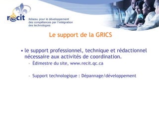 le support professionnel, technique et rédactionnel nécessaire aux activités de coordination.  Édimestre du site, www.recit.qc.ca  Support technologique : Dépannage/développement  Le support de la GRICS 
