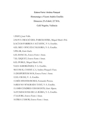 Esteve Ferre i Andreu Pasqual

                       Homenatge a Vicent Andrés Estellés

                          Dimecres 25 d’abril, 22’30 h.

                             Café Negrito, València



1.INICI, Joan Valls.
2.NOVA ORACIÓ DEL PARENOSTRE, Miquel Martí i Pol.
3.ACÍ EM PARIREN I ACÍ ESTIC, V-A. Estellés.
4.EL MEU OFICI ÉS L'ALEGRIA, V-A. Estellés.
5.PILAR, Lluís Llach.
6.EL BANCAL, Esteve Ferre i Amat.
7.EL XIQUET, Esteve Ferre i Amat.
8.EL POBLE, Miquel Martí i Pol.
9.LES ALBERGÍNIES, V-A. Estellés.
10.COM SI, COMME ÇA, Andreu Pasqual i Faus.
11.DESPERTEM-NOS, Esteve Ferre i Amat.
12.EL CRANI, V. A. Estellés.
13.MÉS M'ESTIM ROSES, Fernando Pessoa.
14.RES NO M'AGRADA TANT, V-A. Estellés.
15.AMB CENDRES I DIAMANTS, Lluís Alpera.
16.FUNDACIONS DE LA RÀBIA, V-A. Estellés.
17.LLIURE, Esteve Ferre i Amat.
18.TRIA L'AMOR, Esteve Ferre i Amat.
 